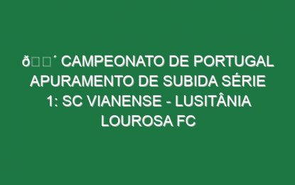 🔴 CAMPEONATO DE PORTUGAL APURAMENTO DE SUBIDA SÉRIE 1: SC VIANENSE – LUSITÂNIA LOUROSA FC