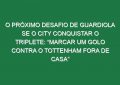 O próximo desafio de Guardiola se o City conquistar o triplete: “Marcar um golo contra o Tottenham fora de casa”