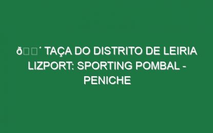 🔴 TAÇA DO DISTRITO DE LEIRIA LIZPORT: SPORTING POMBAL – PENICHE