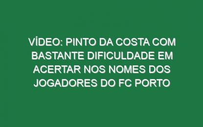 Vídeo: Pinto da Costa com bastante dificuldade em acertar nos nomes dos jogadores do FC Porto