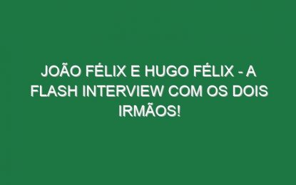 JOÃO FÉLIX E HUGO FÉLIX – A flash interview com os dois irmãos!