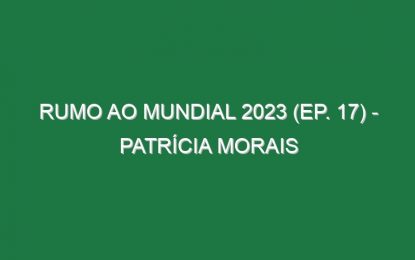 RUMO AO MUNDIAL 2023 (Ep. 17) – Patrícia Morais