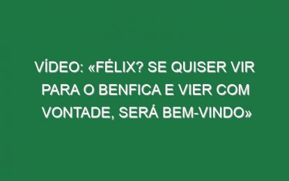 Vídeo: «Félix? Se quiser vir para o Benfica e vier com vontade, será bem-vindo»