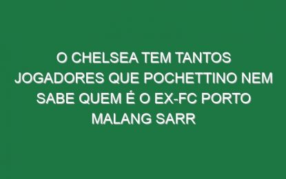 O Chelsea tem tantos jogadores que Pochettino nem sabe quem é o ex-FC Porto Malang Sarr