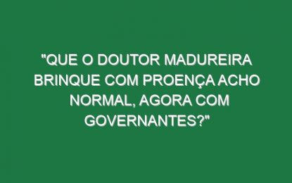 “Que o doutor Madureira brinque com Proença acho normal, agora com governantes?”