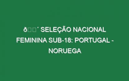 🔴 SELEÇÃO NACIONAL FEMININA SUB-18: PORTUGAL – NORUEGA