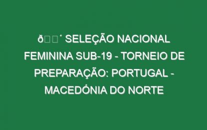 🔴 SELEÇÃO NACIONAL FEMININA SUB-19 – TORNEIO DE PREPARAÇÃO: PORTUGAL – MACEDÓNIA DO NORTE