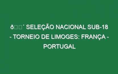 🔴 SELEÇÃO NACIONAL SUB-18 – TORNEIO DE LIMOGES: FRANÇA – PORTUGAL