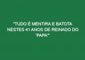 “Tudo é mentira e batota nestes 41 anos de reinado do ‘Papa'”