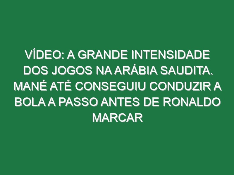 Vídeo: A grande intensidade dos jogos na Arábia Saudita. Mané até conseguiu conduzir a bola a passo antes de Ronaldo marcar
