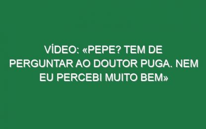 Vídeo: «Pepe? Tem de perguntar ao doutor Puga. Nem eu percebi muito bem»
