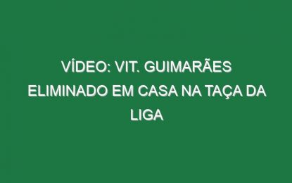 Vídeo: Vit. Guimarães eliminado em casa na Taça da Liga