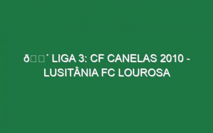 🔴 LIGA 3: CF CANELAS 2010 – LUSITÂNIA FC LOUROSA