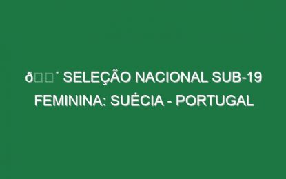 🔴 SELEÇÃO NACIONAL SUB-19 FEMININA: SUÉCIA – PORTUGAL