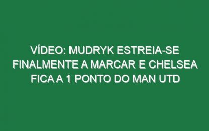 Vídeo: Mudryk estreia-se finalmente a marcar e Chelsea fica a 1 ponto do Man Utd