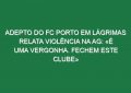 Adepto do FC Porto em lágrimas relata violência na AG: «É uma vergonha. Fechem este clube»