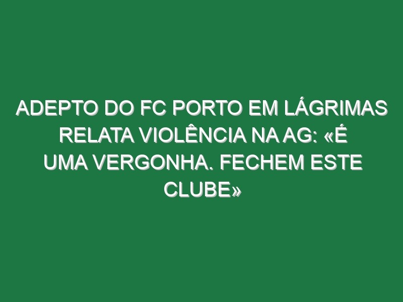 Adepto do FC Porto em lágrimas relata violência na AG: «É uma vergonha. Fechem este clube»