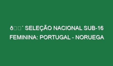 🔴 SELEÇÃO NACIONAL SUB-16 FEMININA: PORTUGAL – NORUEGA