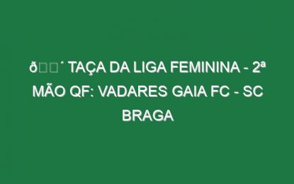🔴 TAÇA DA LIGA FEMININA – 2ª MÃO QF: VADARES GAIA FC – SC BRAGA