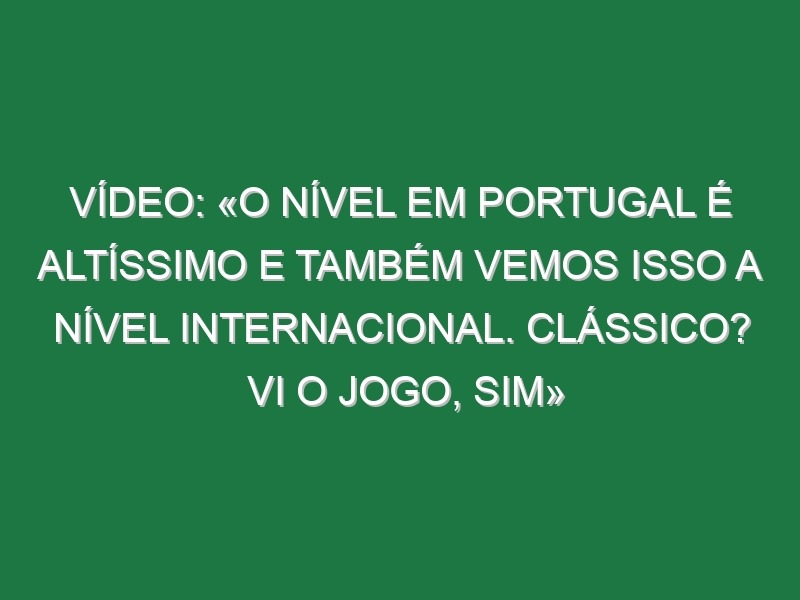 Vídeo: «O nível em Portugal é altíssimo e também vemos isso a nível internacional. Clássico? Vi o jogo, sim»