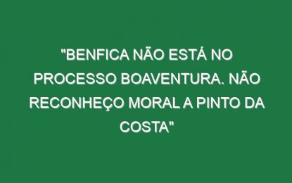 “Benfica não está no processo Boaventura. Não reconheço moral a Pinto da Costa”
