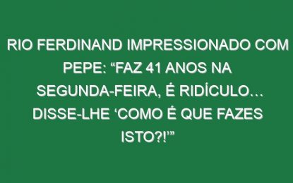 Rio Ferdinand impressionado com Pepe: “Faz 41 anos na segunda-feira, é ridículo… Disse-lhe ‘Como é que fazes isto?!’”