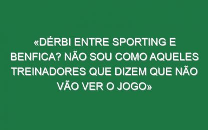 «Dérbi entre Sporting e Benfica? Não sou como aqueles treinadores que dizem que não vão ver o jogo»