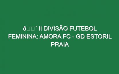 🔴 II DIVISÃO FUTEBOL FEMININA: AMORA FC – GD ESTORIL PRAIA