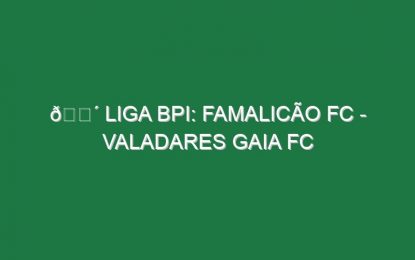 🔴 LIGA BPI: FAMALICÃO FC – VALADARES GAIA FC