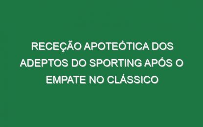Receção apoteótica dos adeptos do Sporting após o empate no Clássico