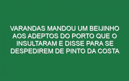 Varandas mandou um beijinho aos adeptos do Porto que o insultaram e disse para se despedirem de Pinto da Costa