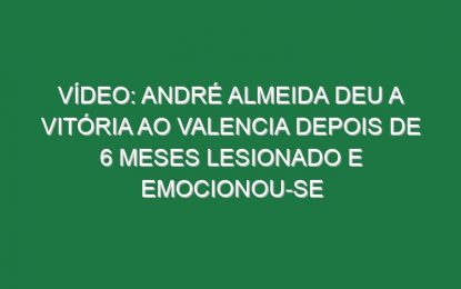Vídeo: André Almeida deu a vitória ao Valencia depois de 6 meses lesionado e emocionou-se