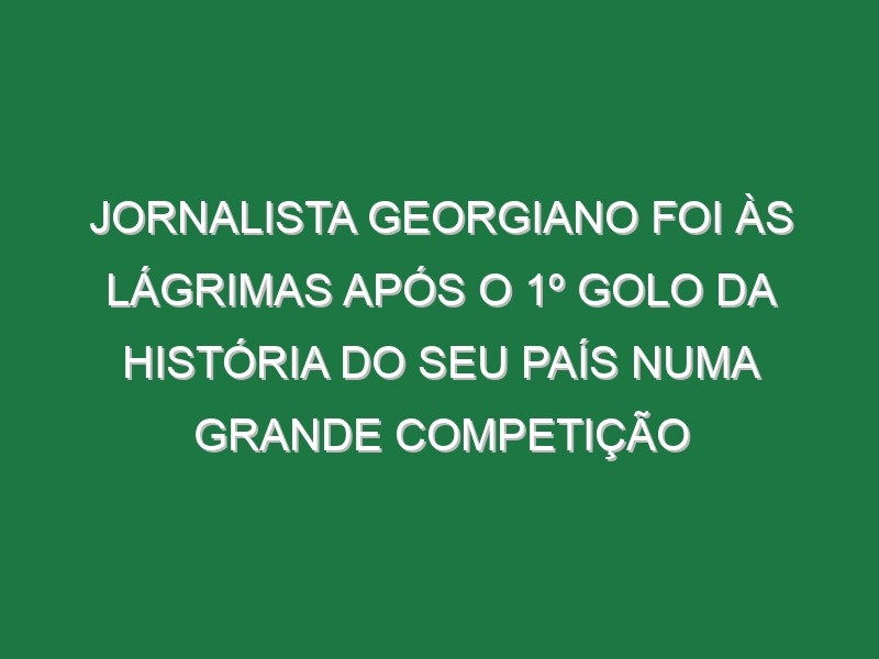 Jornalista Georgiano Foi Às Lágrimas Após o 1º Golo Da História Do Seu País Numa Grande Competição