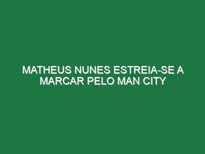 Matheus Nunes estreia-se a marcar pelo Man City Matheus Nunes estreia-se a marcar pelo Man City