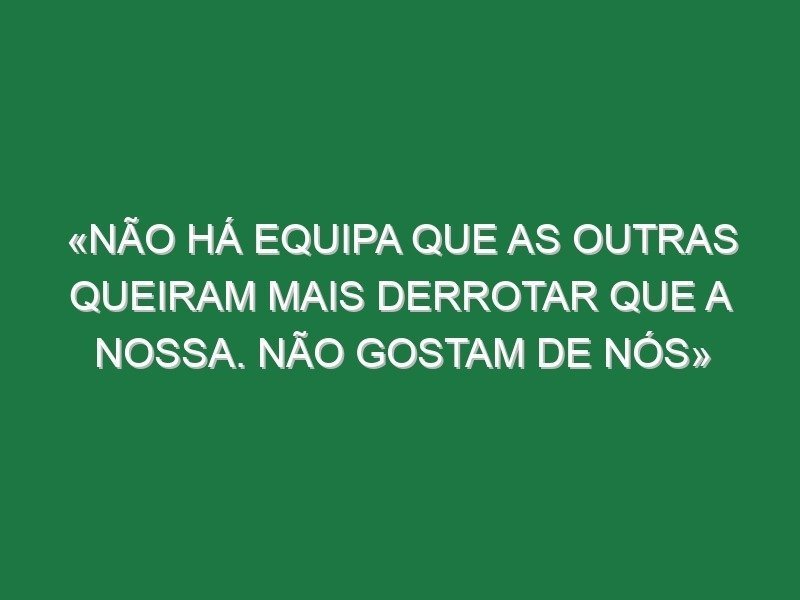 «Não há equipa que as outras queiram mais derrotar que a nossa. Não gostam de nós»