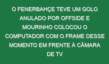 O Fenerbahçe teve um golo anulado por offside e Mourinho colocou o computador com o frame desse momento em frente à câmara de TV