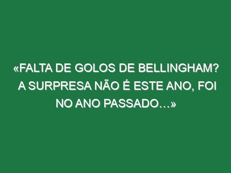 «Falta de golos de Bellingham? A surpresa não é este ano, foi no ano passado…»