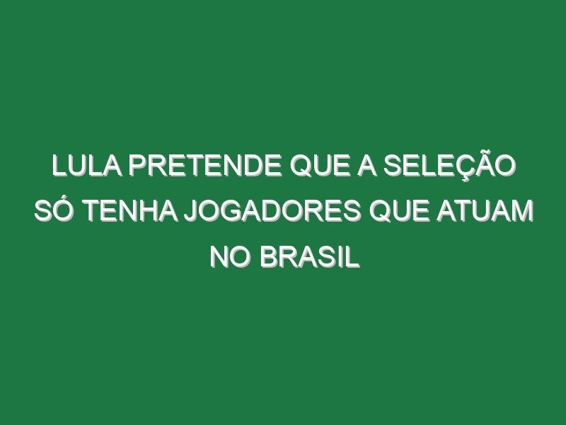 Lula pretende que a seleção só tenha jogadores que atuam no Brasil