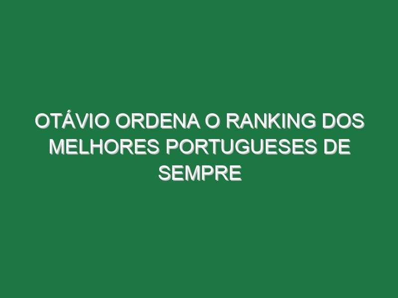 Otávio ordena o ranking dos melhores portugueses de sempre