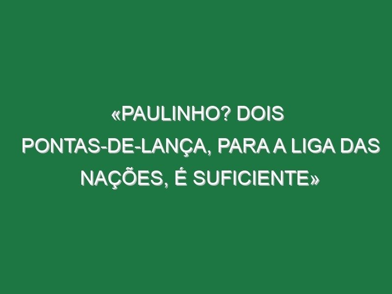 «Paulinho? Dois pontas-de-lança, para a Liga das Nações, é suficiente»