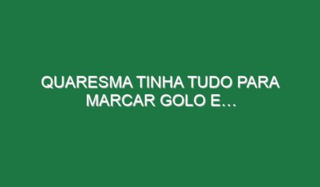 Quaresma tinha tudo para marcar golo e…