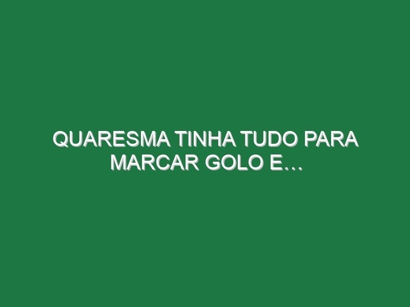 Quaresma tinha tudo para marcar golo e…