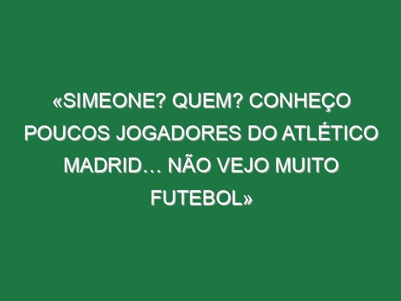 «Simeone? Quem? Conheço poucos jogadores do Atlético Madrid… não vejo muito futebol» «Simeone? Quem? Conheço poucos jogadores do Atlético Madrid… não vejo muito futebol»