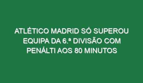 Atlético Madrid só superou equipa da 6.ª Divisão com penálti aos 80 minutos