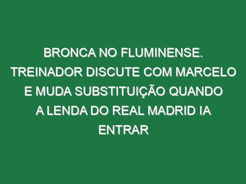 Bronca no Fluminense. Treinador discute com Marcelo e muda substituição quando a lenda do Real Madrid ia entrar