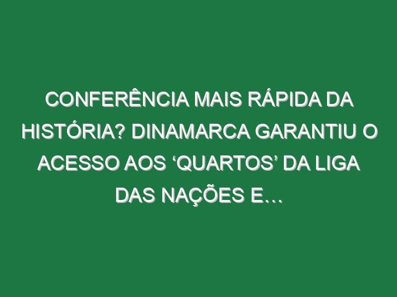 Conferência mais rápida da história? Dinamarca garantiu o acesso aos ‘quartos’ da Liga das Nações e…
