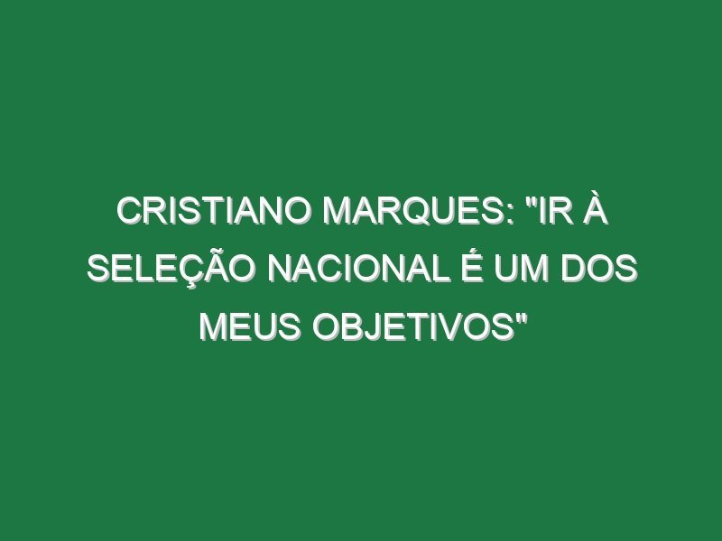 CRISTIANO MARQUES: “Ir à Seleção Nacional é um dos meus objetivos”