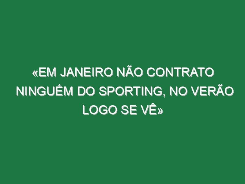 «Em Janeiro não contrato ninguém do Sporting, no Verão logo se vê» «Em Janeiro não contrato ninguém do Sporting, no Verão logo se vê»
