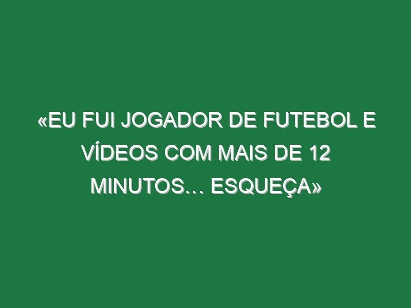 «Eu fui jogador de futebol e vídeos com mais de 12 minutos… esqueça»