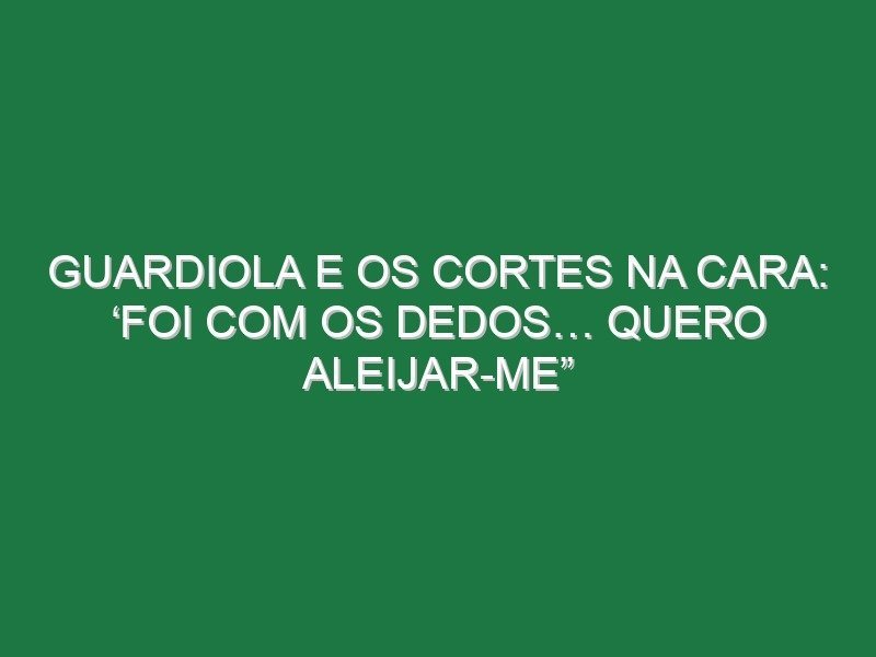 Guardiola e os cortes na cara: ‘Foi com os dedos… quero aleijar-me”